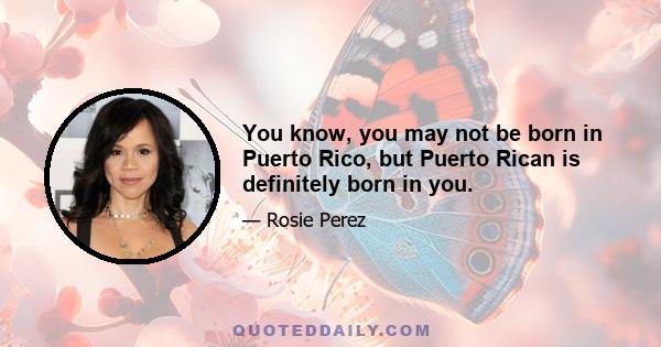 You know, you may not be born in Puerto Rico, but Puerto Rican is definitely born in you.