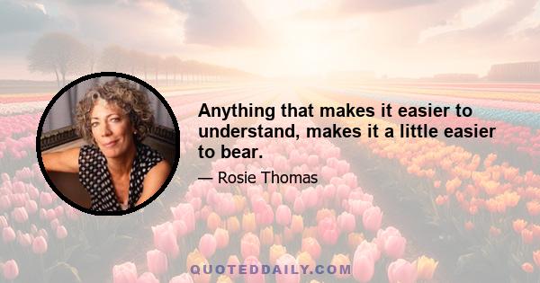 Anything that makes it easier to understand, makes it a little easier to bear.