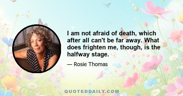 I am not afraid of death, which after all can't be far away. What does frighten me, though, is the halfway stage.