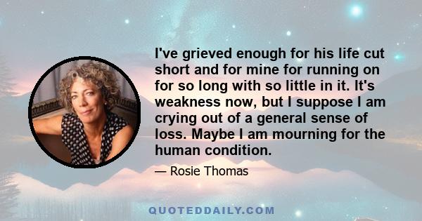 I've grieved enough for his life cut short and for mine for running on for so long with so little in it. It's weakness now, but I suppose I am crying out of a general sense of loss. Maybe I am mourning for the human