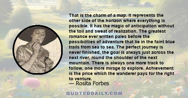 That is the charm of a map. It represents the other side of the horizon where everything is possible. It has the magic of anticipation without the toil and sweat of realization. The greatest romance ever written pales