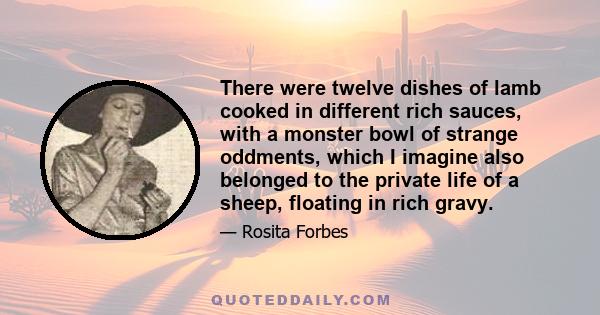 There were twelve dishes of lamb cooked in different rich sauces, with a monster bowl of strange oddments, which I imagine also belonged to the private life of a sheep, floating in rich gravy.