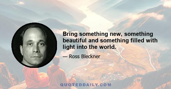 Bring something new, something beautiful and something filled with light into the world.