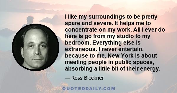 I like my surroundings to be pretty spare and severe. It helps me to concentrate on my work. All I ever do here is go from my studio to my bedroom. Everything else is extraneous. I never entertain, because to me, New