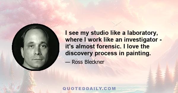 I see my studio like a laboratory, where I work like an investigator - it's almost forensic. I love the discovery process in painting.