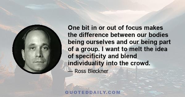 One bit in or out of focus makes the difference between our bodies being ourselves and our being part of a group. I want to melt the idea of specificity and blend individuality into the crowd.