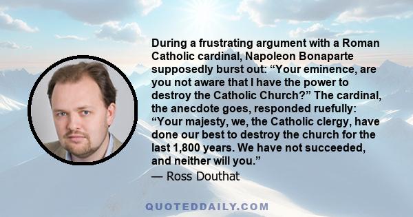During a frustrating argument with a Roman Catholic cardinal, Napoleon Bonaparte supposedly burst out: “Your eminence, are you not aware that I have the power to destroy the Catholic Church?” The cardinal, the anecdote