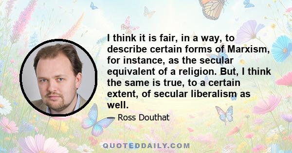 I think it is fair, in a way, to describe certain forms of Marxism, for instance, as the secular equivalent of a religion. But, I think the same is true, to a certain extent, of secular liberalism as well.