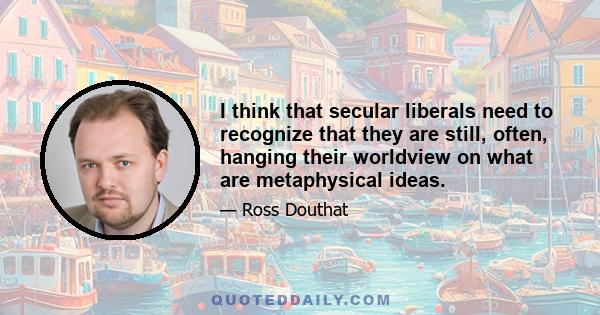 I think that secular liberals need to recognize that they are still, often, hanging their worldview on what are metaphysical ideas.