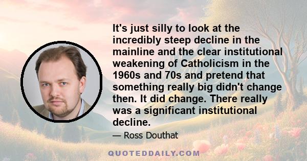 It's just silly to look at the incredibly steep decline in the mainline and the clear institutional weakening of Catholicism in the 1960s and 70s and pretend that something really big didn't change then. It did change.