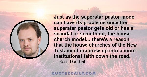 Just as the superstar pastor model can have its problems once the superstar pastor gets old or has a scandal or something, the house church model... there's a reason that the house churches of the New Testament era grew 