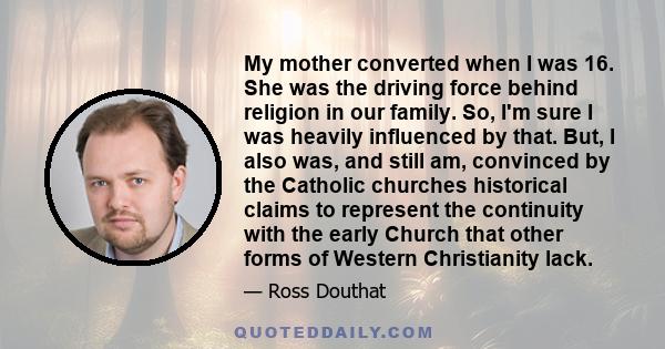 My mother converted when I was 16. She was the driving force behind religion in our family. So, I'm sure I was heavily influenced by that. But, I also was, and still am, convinced by the Catholic churches historical