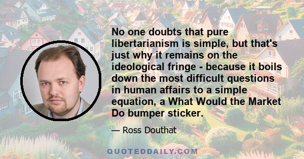 No one doubts that pure libertarianism is simple, but that's just why it remains on the ideological fringe - because it boils down the most difficult questions in human affairs to a simple equation, a What Would the