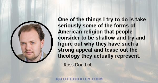 One of the things I try to do is take seriously some of the forms of American religion that people consider to be shallow and try and figure out why they have such a strong appeal and tease out the theology they