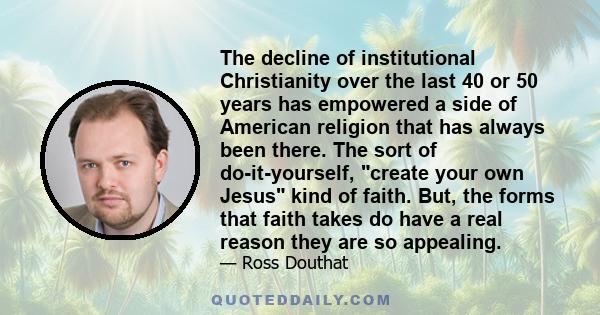 The decline of institutional Christianity over the last 40 or 50 years has empowered a side of American religion that has always been there. The sort of do-it-yourself, create your own Jesus kind of faith. But, the