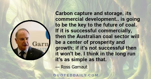 Carbon capture and storage, its commercial development.. is going to be the key to the future of coal. If it is successful commercially, then the Australian coal sector will be a center of prosperity and growth; if it's 