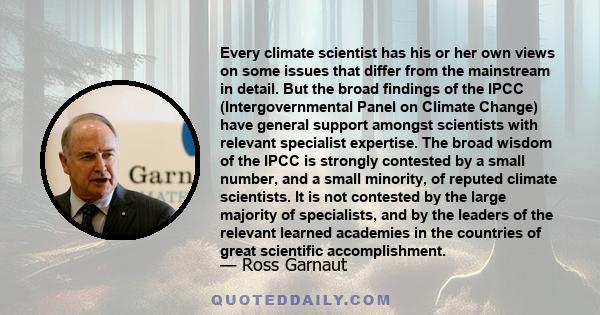 Every climate scientist has his or her own views on some issues that differ from the mainstream in detail. But the broad findings of the IPCC (Intergovernmental Panel on Climate Change) have general support amongst