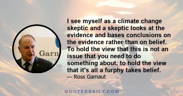 I see myself as a climate change skeptic and a skeptic looks at the evidence and bases conclusions on the evidence rather than on belief. To hold the view that this is not an issue that you need to do something about,