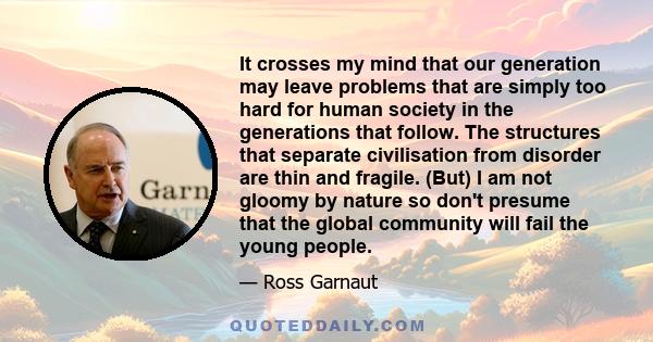 It crosses my mind that our generation may leave problems that are simply too hard for human society in the generations that follow. The structures that separate civilisation from disorder are thin and fragile. (But) I