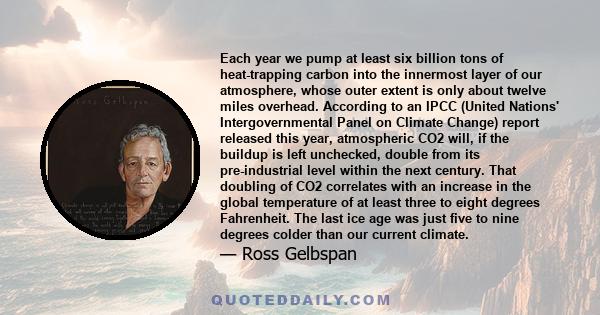 Each year we pump at least six billion tons of heat-trapping carbon into the innermost layer of our atmosphere, whose outer extent is only about twelve miles overhead. According to an IPCC (United Nations'