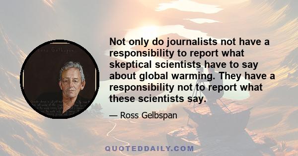 Not only do journalists not have a responsibility to report what skeptical scientists have to say about global warming. They have a responsibility not to report what these scientists say.