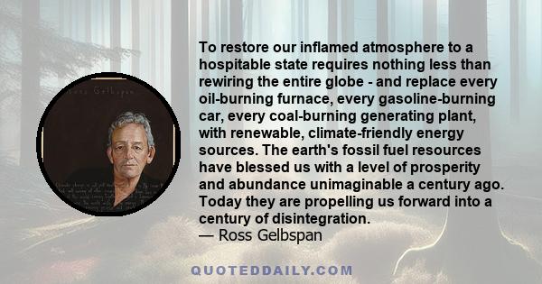 To restore our inflamed atmosphere to a hospitable state requires nothing less than rewiring the entire globe - and replace every oil-burning furnace, every gasoline-burning car, every coal-burning generating plant,