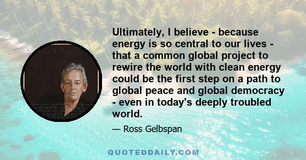 Ultimately, I believe - because energy is so central to our lives - that a common global project to rewire the world with clean energy could be the first step on a path to global peace and global democracy - even in