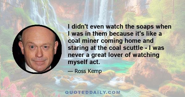 I didn't even watch the soaps when I was in them because it's like a coal miner coming home and staring at the coal scuttle - I was never a great lover of watching myself act.