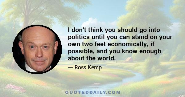 I don't think you should go into politics until you can stand on your own two feet economically, if possible, and you know enough about the world.