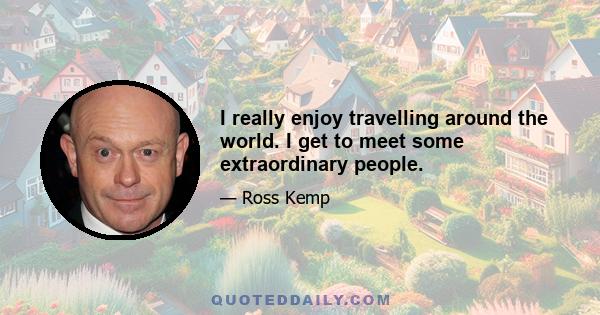 I really enjoy travelling around the world. I get to meet some extraordinary people.