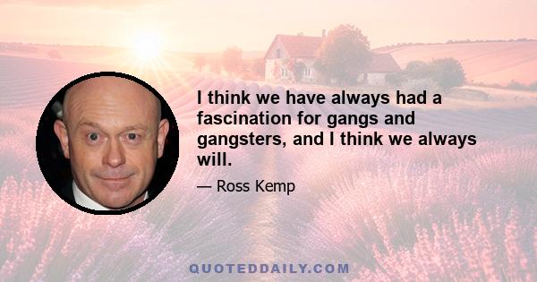 I think we have always had a fascination for gangs and gangsters, and I think we always will.