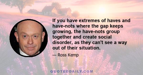 If you have extremes of haves and have-nots where the gap keeps growing, the have-nots group together and create social disorder, as they can't see a way out of their situation.