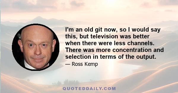 I'm an old git now, so I would say this, but television was better when there were less channels. There was more concentration and selection in terms of the output.