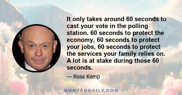 It only takes around 60 seconds to cast your vote in the polling station. 60 seconds to protect the economy, 60 seconds to protect your jobs, 60 seconds to protect the services your family relies on. A lot is at stake