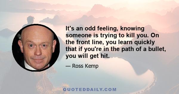 It's an odd feeling, knowing someone is trying to kill you. On the front line, you learn quickly that if you're in the path of a bullet, you will get hit.