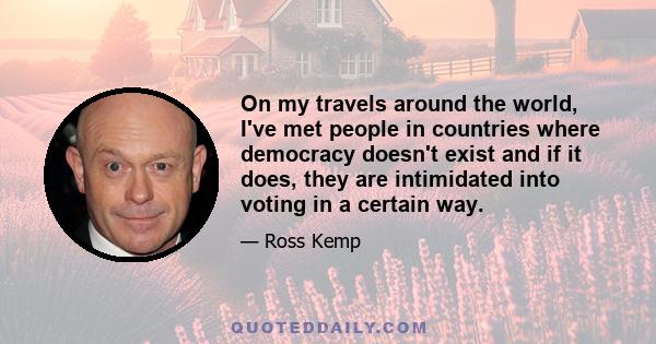 On my travels around the world, I've met people in countries where democracy doesn't exist and if it does, they are intimidated into voting in a certain way.