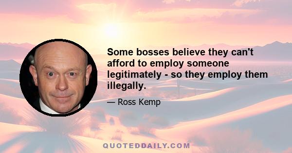 Some bosses believe they can't afford to employ someone legitimately - so they employ them illegally.