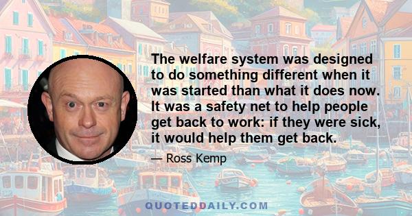 The welfare system was designed to do something different when it was started than what it does now. It was a safety net to help people get back to work: if they were sick, it would help them get back.