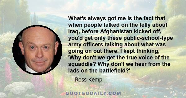 What's always got me is the fact that when people talked on the telly about Iraq, before Afghanistan kicked off, you'd get only these public-school-type army officers talking about what was going on out there. I kept