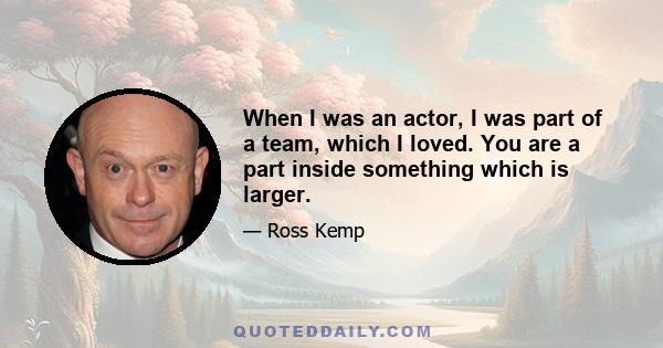 When I was an actor, I was part of a team, which I loved. You are a part inside something which is larger.