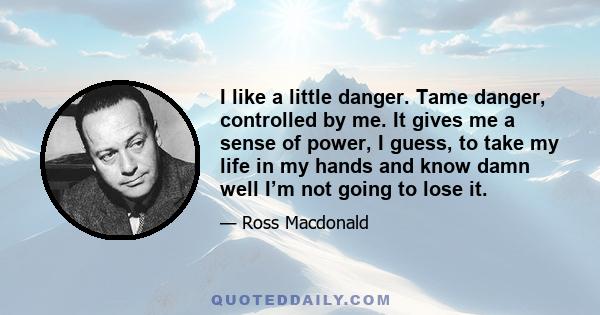 I like a little danger. Tame danger, controlled by me. It gives me a sense of power, I guess, to take my life in my hands and know damn well I’m not going to lose it.