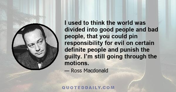 I used to think the world was divided into good people and bad people, that you could pin responsibility for evil on certain definite people and punish the guilty. I’m still going through the motions.