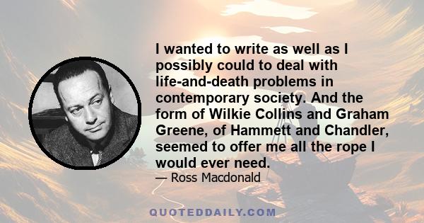 I wanted to write as well as I possibly could to deal with life-and-death problems in contemporary society. And the form of Wilkie Collins and Graham Greene, of Hammett and Chandler, seemed to offer me all the rope I