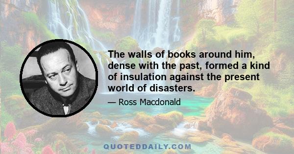 The walls of books around him, dense with the past, formed a kind of insulation against the present world of disasters.