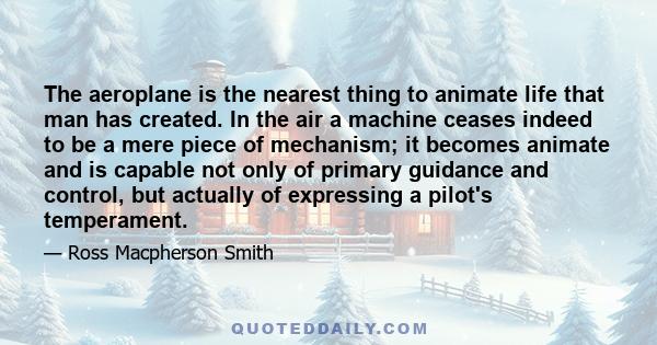 The aeroplane is the nearest thing to animate life that man has created. In the air a machine ceases indeed to be a mere piece of mechanism; it becomes animate and is capable not only of primary guidance and control,