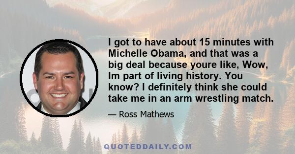 I got to have about 15 minutes with Michelle Obama, and that was a big deal because youre like, Wow, Im part of living history. You know? I definitely think she could take me in an arm wrestling match.