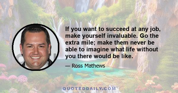 If you want to succeed at any job, make yourself invaluable. Go the extra mile; make them never be able to imagine what life without you there would be like.