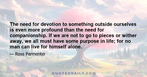 The need for devotion to something outside ourselves is even more profound than the need for companionship. If we are not to go to pieces or wither away, we all must have some purpose in life; for no man can live for