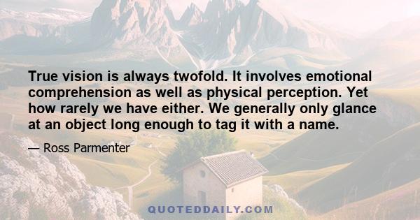 True vision is always twofold. It involves emotional comprehension as well as physical perception. Yet how rarely we have either. We generally only glance at an object long enough to tag it with a name.