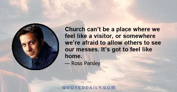 Church can’t be a place where we feel like a visitor, or somewhere we’re afraid to allow others to see our messes. It’s got to feel like home.